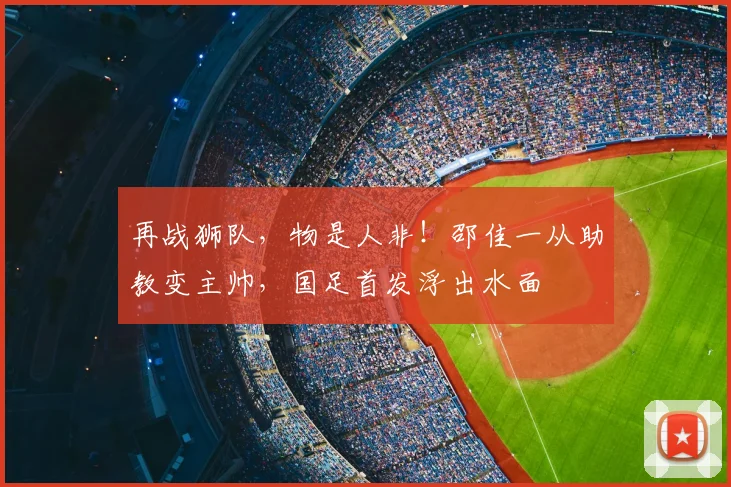 再战狮队，物是人非！邵佳一从助教变主帅，国足首发浮出水面