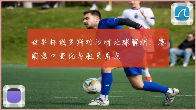 世界杯俄罗斯对沙特让球解析：赛前盘口变化与胜负看点