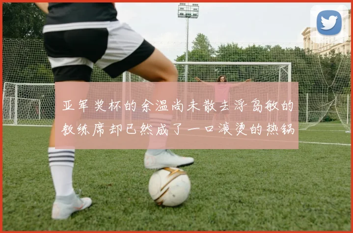 亚军奖杯的余温尚未散去浮岛敏的教练席却已然成了一口滚烫的热锅