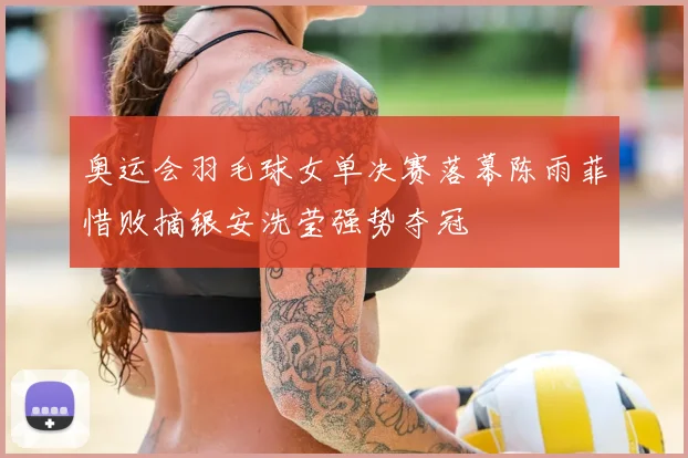 奥运会羽毛球女单决赛落幕陈雨菲惜败摘银安洗莹强势夺冠