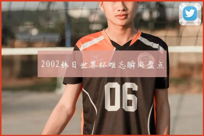2002韩日世界杯难忘瞬间盘点