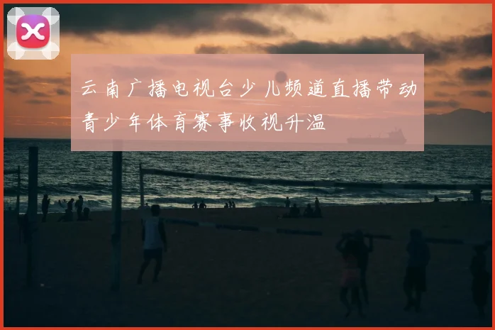 云南广播电视台少儿频道直播带动青少年体育赛事收视升温