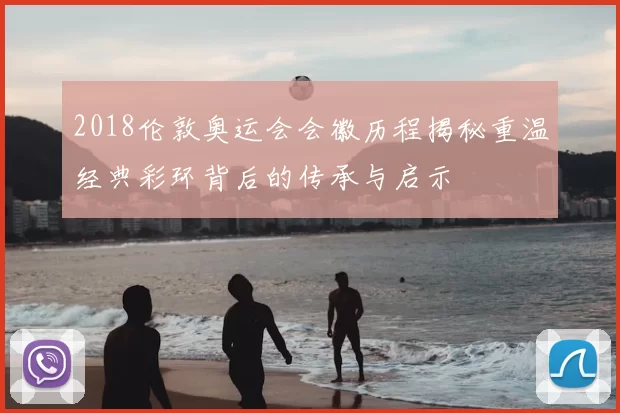 2018伦敦奥运会会徽历程揭秘重温经典彩环背后的传承与启示