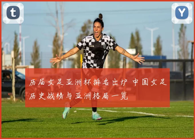 历届女足亚洲杯排名出炉 中国女足历史战绩与亚洲格局一览