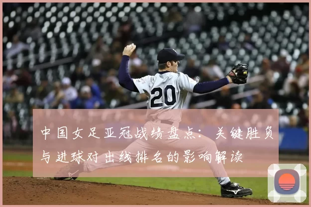 中国女足亚冠战绩盘点：关键胜负与进球对出线排名的影响解读