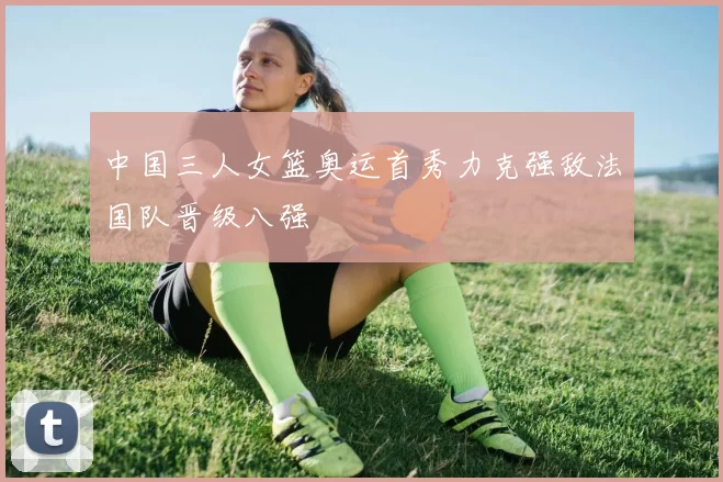 中国三人女篮奥运首秀力克强敌法国队晋级八强