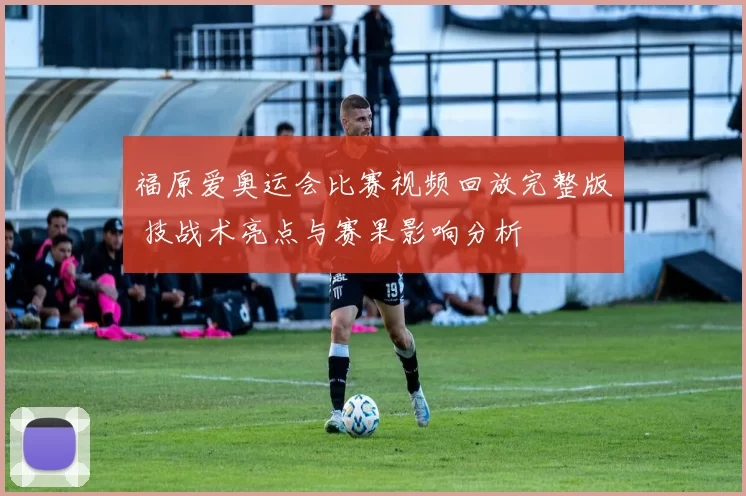 福原爱奥运会比赛视频回放完整版 技战术亮点与赛果影响分析