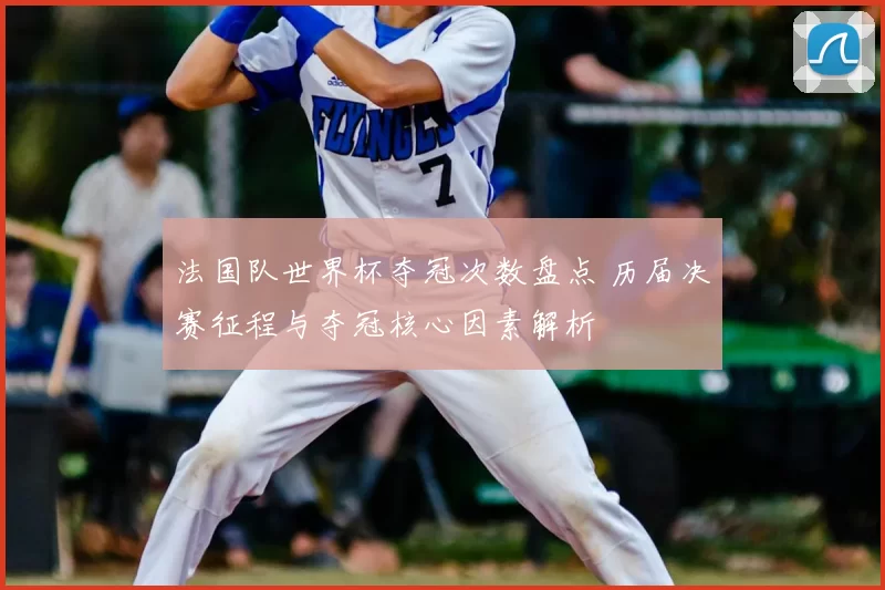 法国队世界杯夺冠次数盘点 历届决赛征程与夺冠核心因素解析