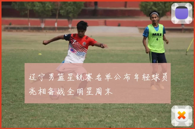 辽宁男篮星锐赛名单公布年轻球员亮相备战全明星周末