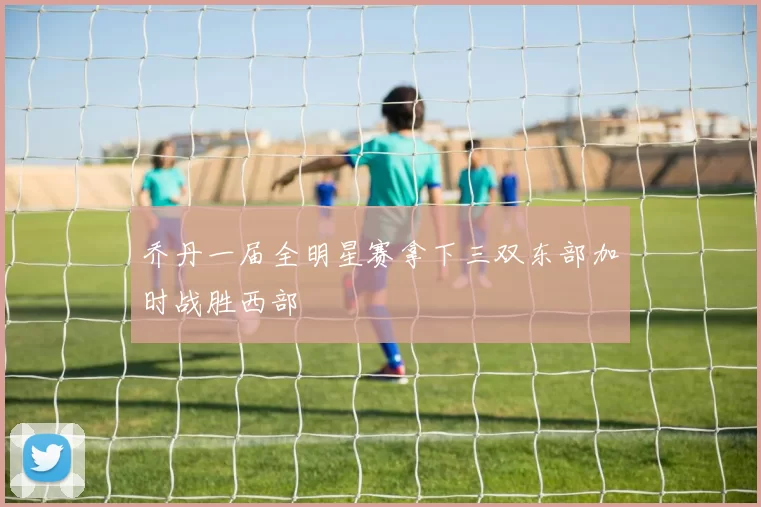 乔丹一届全明星赛拿下三双东部加时战胜西部