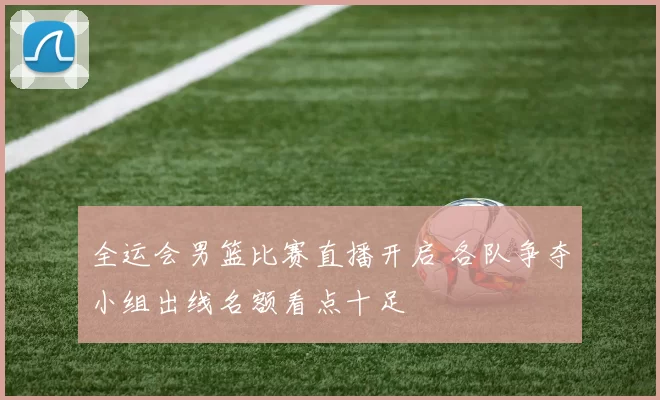 全运会男篮比赛直播开启 各队争夺小组出线名额看点十足