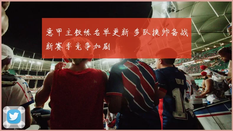 意甲主教练名单更新 多队换帅备战新赛季竞争加剧