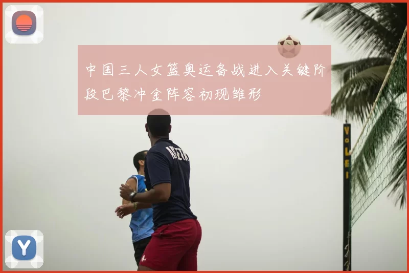 中国三人女篮奥运备战进入关键阶段巴黎冲金阵容初现雏形