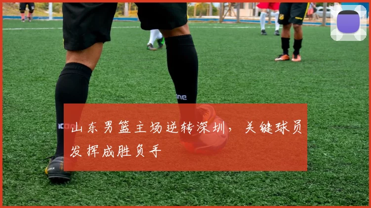 山东男篮主场逆转深圳,关键球员发挥成胜负手