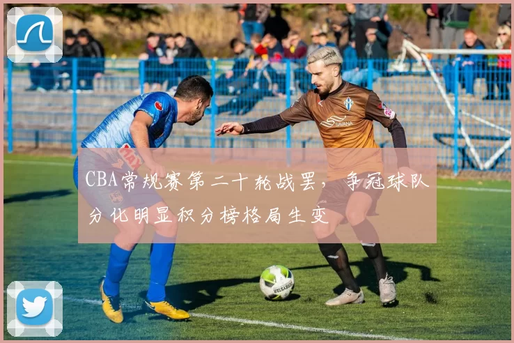 CBA常规赛第二十轮战罢，争冠球队分化明显积分榜格局生变