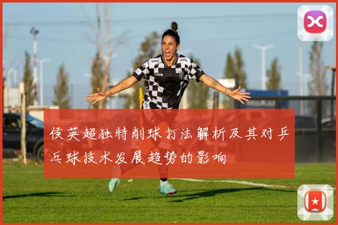 侯英超独特削球打法解析及其对乒乓球技术发展趋势的影响