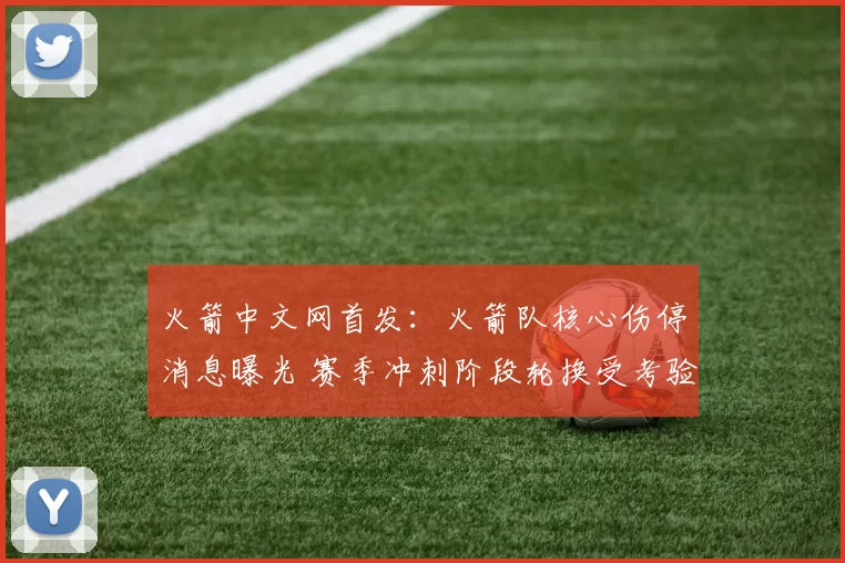 火箭中文网首发：火箭队核心伤停消息曝光 赛季冲刺阶段轮换受考验