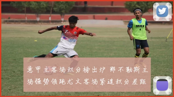 意甲主客场积分榜出炉 那不勒斯主场强势领跑尤文客场紧追积分差距收窄