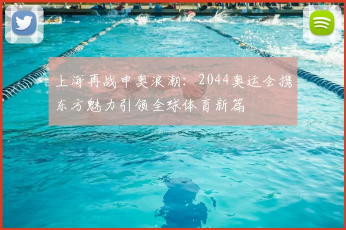 上海再战申奥浪潮：2044奥运会携东方魅力引领全球体育新篇