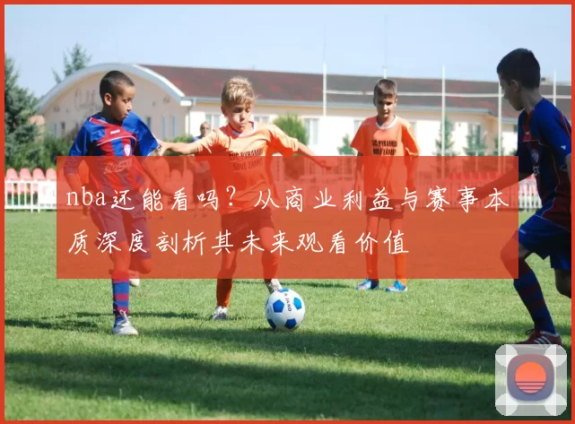 nba还能看吗？从商业利益与赛事本质深度剖析其未来观看价值