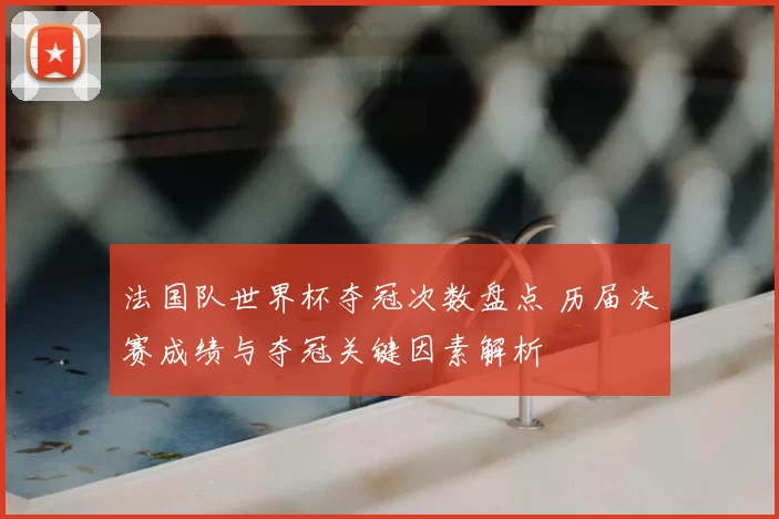 法国队世界杯夺冠次数盘点 历届决赛成绩与夺冠关键因素解析