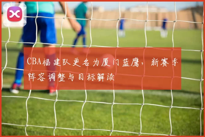 CBA福建队更名为厦门蓝鹰,新赛季阵容调整与目标解读