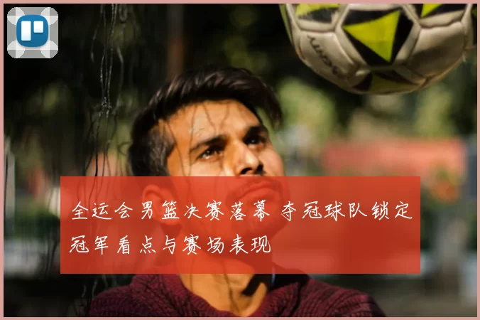 全运会男篮决赛落幕 夺冠球队锁定冠军看点与赛场表现