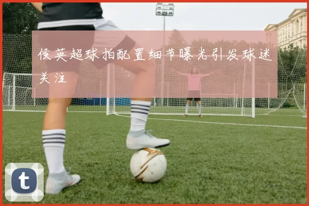 侯英超球拍配置细节曝光引发球迷关注