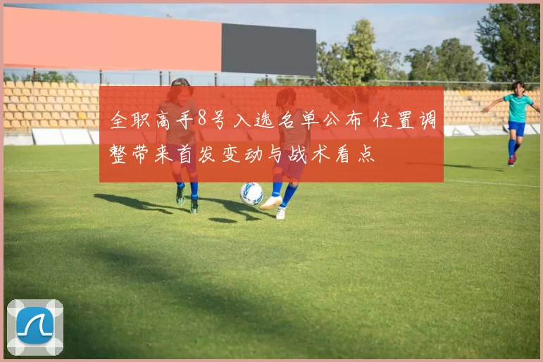 全职高手8号入选名单公布 位置调整带来首发变动与战术看点