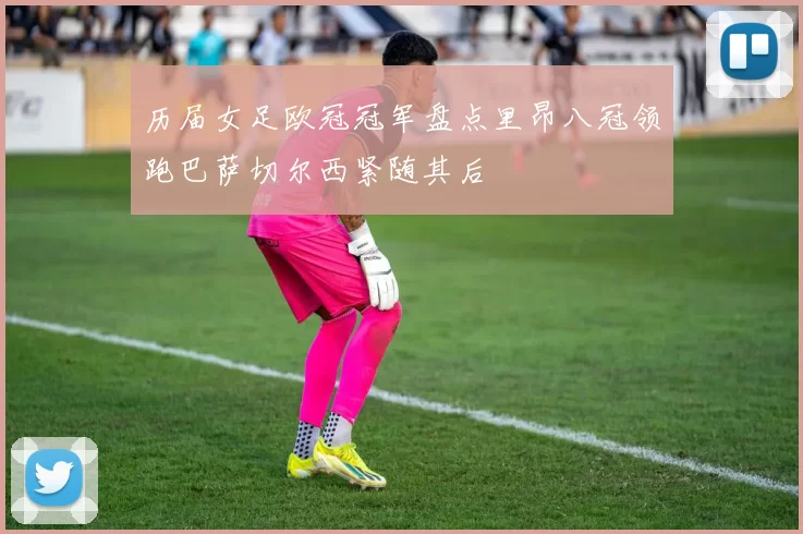 历届女足欧冠冠军盘点里昂八冠领跑巴萨切尔西紧随其后