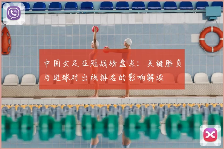 中国女足亚冠战绩盘点：关键胜负与进球对出线排名的影响解读