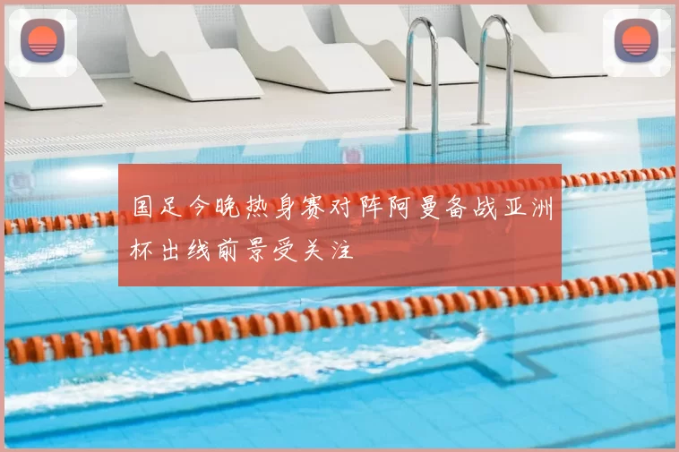 国足今晚热身赛对阵阿曼备战亚洲杯出线前景受关注