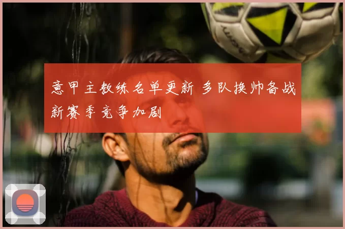 意甲主教练名单更新 多队换帅备战新赛季竞争加剧