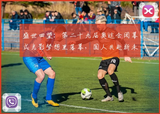 盛世回望：第二十九届奥运会闭幕式光影梦想里落幕，国人共赴新未来