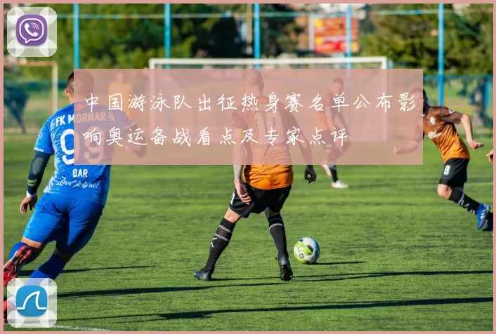 中国游泳队出征热身赛名单公布影响奥运备战看点及专家点评