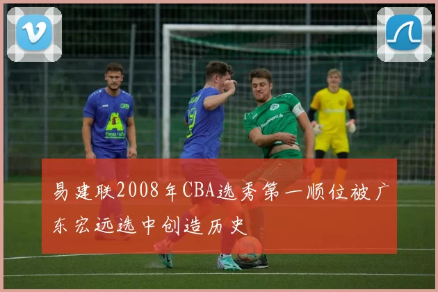 易建联2008年CBA选秀第一顺位被广东宏远选中创造历史