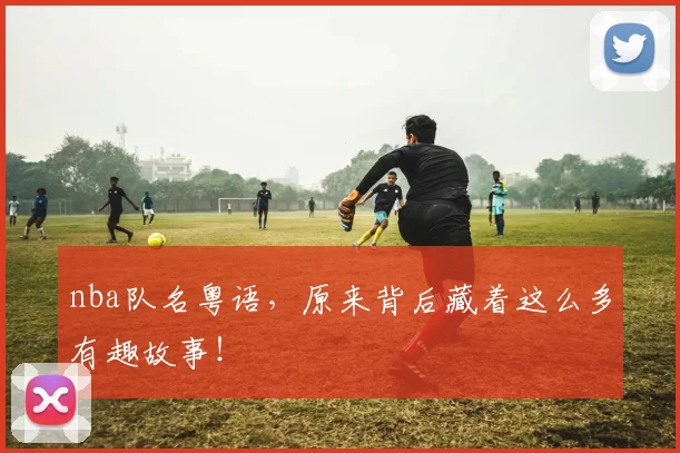 nba队名粤语,原来背后藏着这么多有趣故事!
