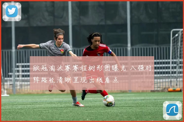 欧冠淘汰赛赛程树形图曝光 八强对阵路径清晰呈现出线看点