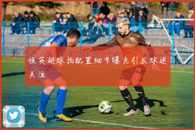 侯英超球拍配置细节曝光引发球迷关注