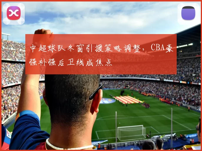 中超球队冬窗引援策略调整，CBA豪强补强后卫线成焦点