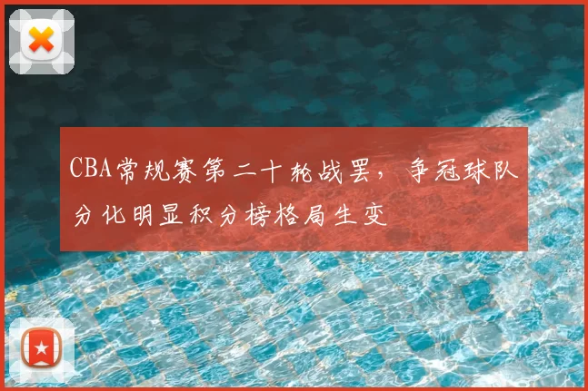 CBA常规赛第二十轮战罢，争冠球队分化明显积分榜格局生变