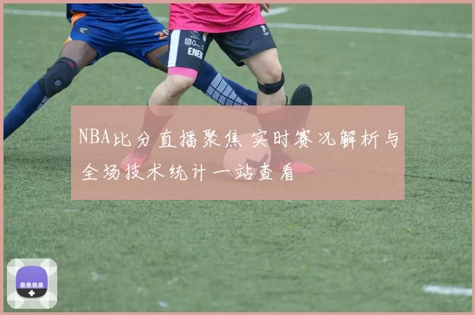 NBA比分直播聚焦 实时赛况解析与全场技术统计一站查看