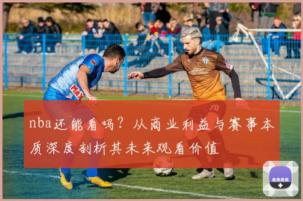 nba还能看吗？从商业利益与赛事本质深度剖析其未来观看价值