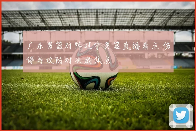 广东男篮对阵辽宁男篮直播看点 伤停与攻防对决成焦点