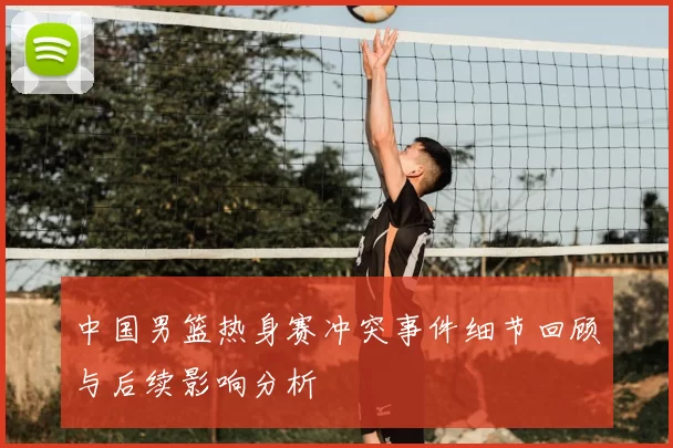 中国男篮热身赛冲突事件细节回顾与后续影响分析