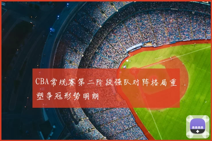 CBA常规赛第二阶段强队对阵格局重塑争冠形势明朗