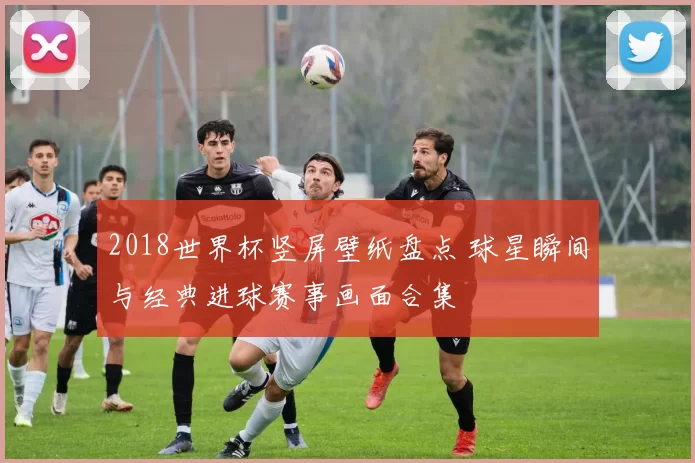 2018世界杯竖屏壁纸盘点 球星瞬间与经典进球赛事画面合集