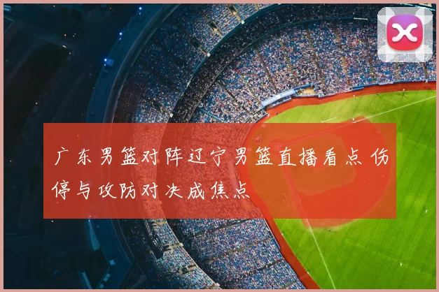 广东男篮对阵辽宁男篮直播看点 伤停与攻防对决成焦点