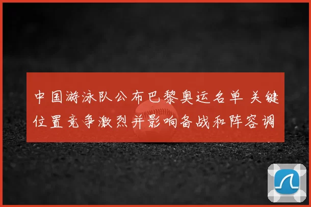 中国游泳队公布巴黎奥运名单 关键位置竞争激烈并影响备战和阵容调整