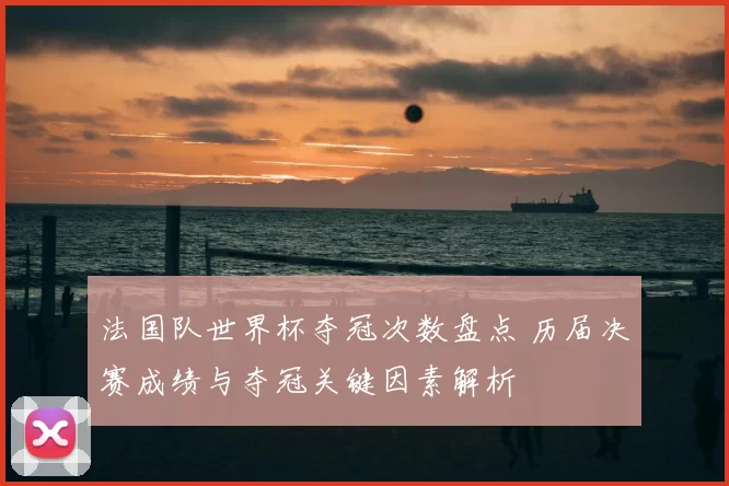 法国队世界杯夺冠次数盘点 历届决赛成绩与夺冠关键因素解析